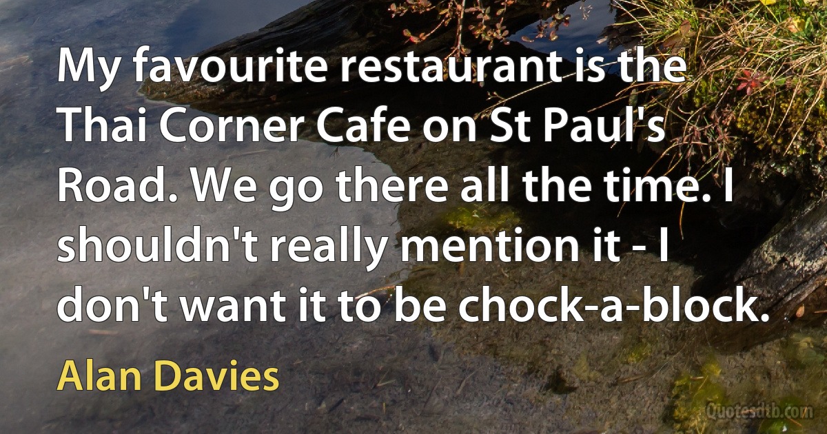 My favourite restaurant is the Thai Corner Cafe on St Paul's Road. We go there all the time. I shouldn't really mention it - I don't want it to be chock-a-block. (Alan Davies)