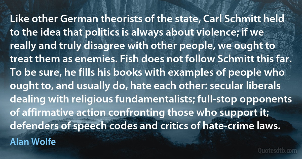 Like other German theorists of the state, Carl Schmitt held to the idea that politics is always about violence; if we really and truly disagree with other people, we ought to treat them as enemies. Fish does not follow Schmitt this far. To be sure, he fills his books with examples of people who ought to, and usually do, hate each other: secular liberals dealing with religious fundamentalists; full-stop opponents of affirmative action confronting those who support it; defenders of speech codes and critics of hate-crime laws. (Alan Wolfe)