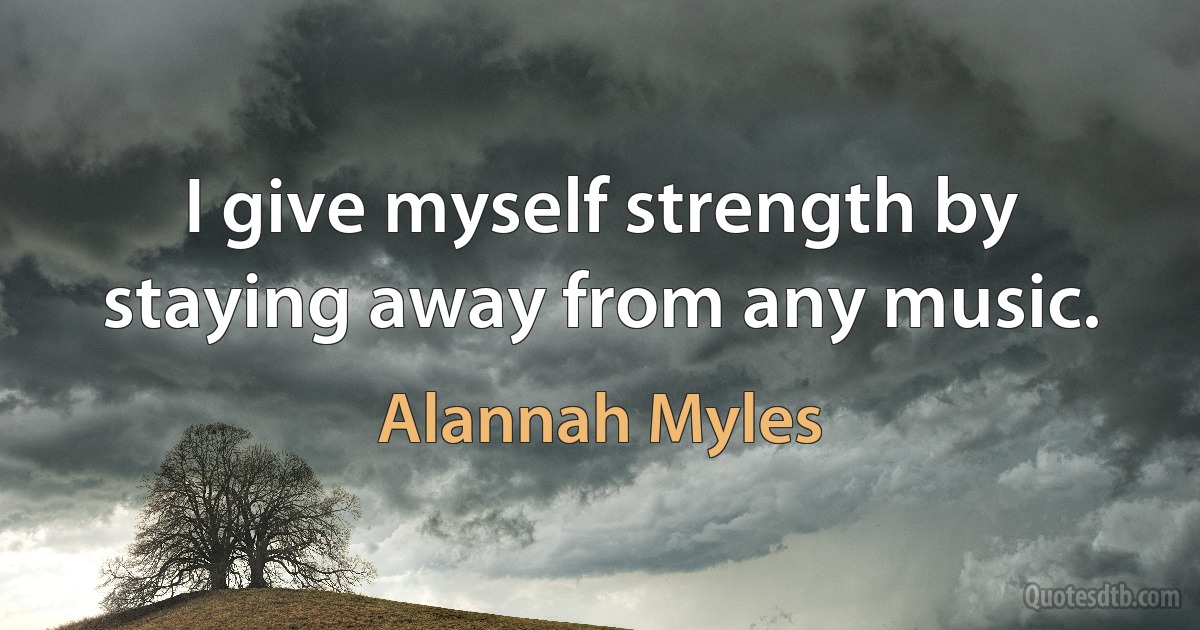 I give myself strength by staying away from any music. (Alannah Myles)