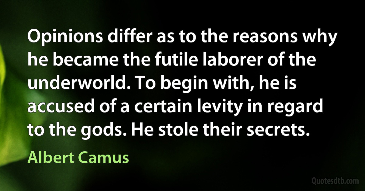 Opinions differ as to the reasons why he became the futile laborer of the underworld. To begin with, he is accused of a certain levity in regard to the gods. He stole their secrets. (Albert Camus)