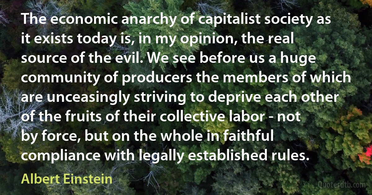 The economic anarchy of capitalist society as it exists today is, in my opinion, the real source of the evil. We see before us a huge community of producers the members of which are unceasingly striving to deprive each other of the fruits of their collective labor - not by force, but on the whole in faithful compliance with legally established rules. (Albert Einstein)