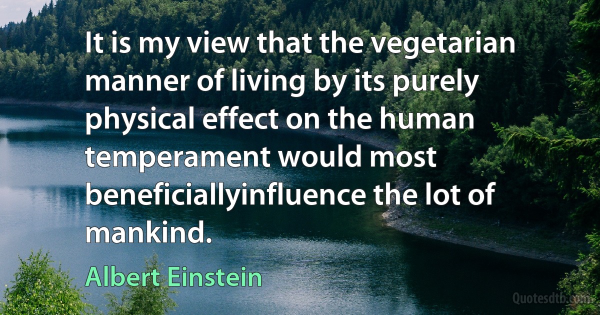 It is my view that the vegetarian manner of living by its purely physical effect on the human temperament would most beneficiallyinfluence the lot of mankind. (Albert Einstein)