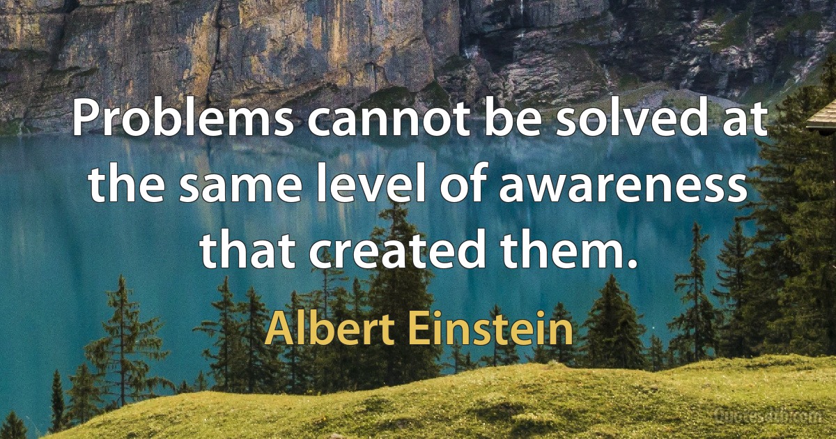 Problems cannot be solved at the same level of awareness that created them. (Albert Einstein)