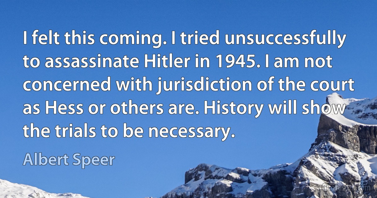 I felt this coming. I tried unsuccessfully to assassinate Hitler in 1945. I am not concerned with jurisdiction of the court as Hess or others are. History will show the trials to be necessary. (Albert Speer)