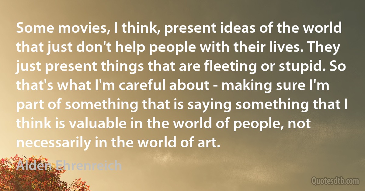 Some movies, I think, present ideas of the world that just don't help people with their lives. They just present things that are fleeting or stupid. So that's what I'm careful about - making sure I'm part of something that is saying something that I think is valuable in the world of people, not necessarily in the world of art. (Alden Ehrenreich)