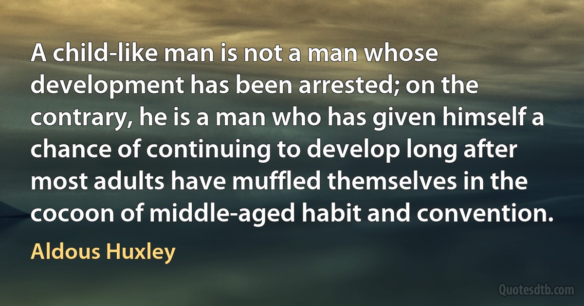 A child-like man is not a man whose development has been arrested; on the contrary, he is a man who has given himself a chance of continuing to develop long after most adults have muffled themselves in the cocoon of middle-aged habit and convention. (Aldous Huxley)