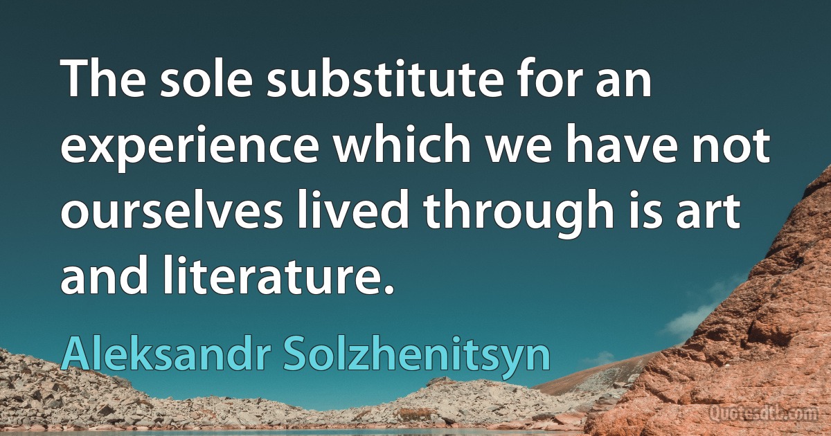 The sole substitute for an experience which we have not ourselves lived through is art and literature. (Aleksandr Solzhenitsyn)