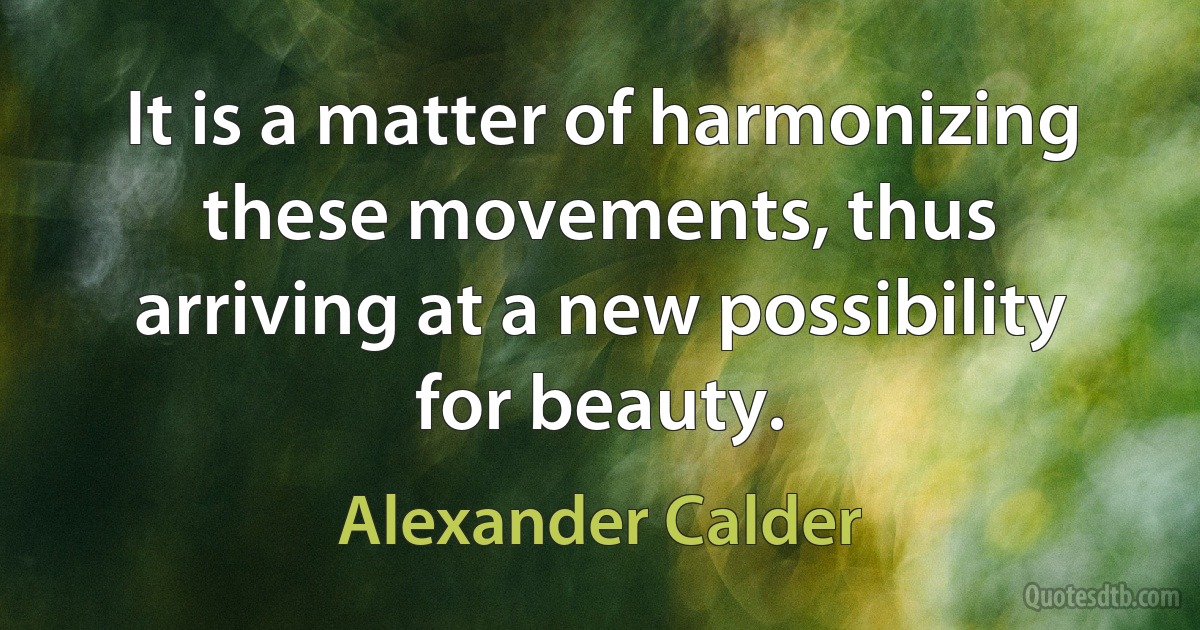 It is a matter of harmonizing these movements, thus arriving at a new possibility for beauty. (Alexander Calder)