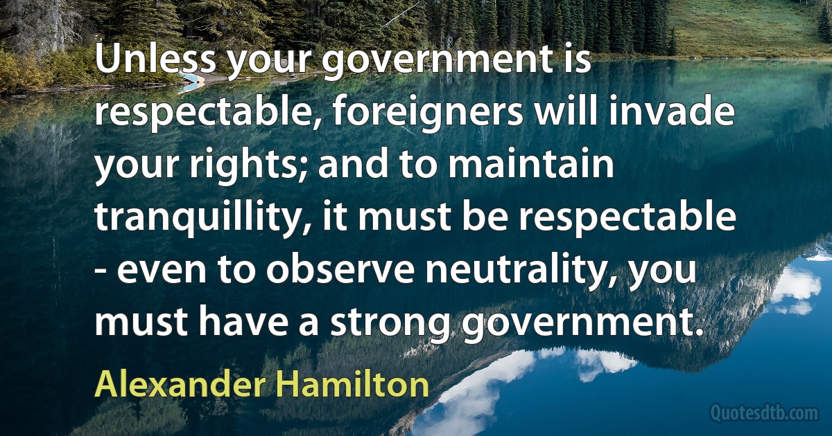 Unless your government is respectable, foreigners will invade your rights; and to maintain tranquillity, it must be respectable - even to observe neutrality, you must have a strong government. (Alexander Hamilton)