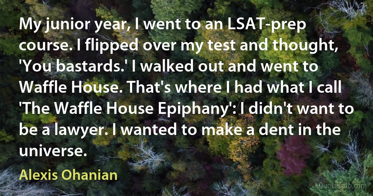 My junior year, I went to an LSAT-prep course. I flipped over my test and thought, 'You bastards.' I walked out and went to Waffle House. That's where I had what I call 'The Waffle House Epiphany': I didn't want to be a lawyer. I wanted to make a dent in the universe. (Alexis Ohanian)