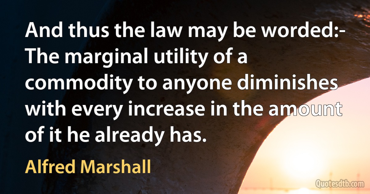 And thus the law may be worded:-
The marginal utility of a commodity to anyone diminishes with every increase in the amount of it he already has. (Alfred Marshall)