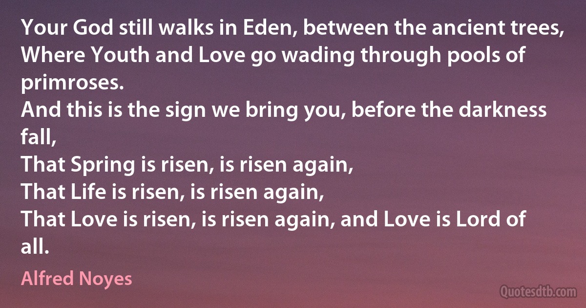 Your God still walks in Eden, between the ancient trees,
Where Youth and Love go wading through pools of primroses.
And this is the sign we bring you, before the darkness fall,
That Spring is risen, is risen again,
That Life is risen, is risen again,
That Love is risen, is risen again, and Love is Lord of all. (Alfred Noyes)