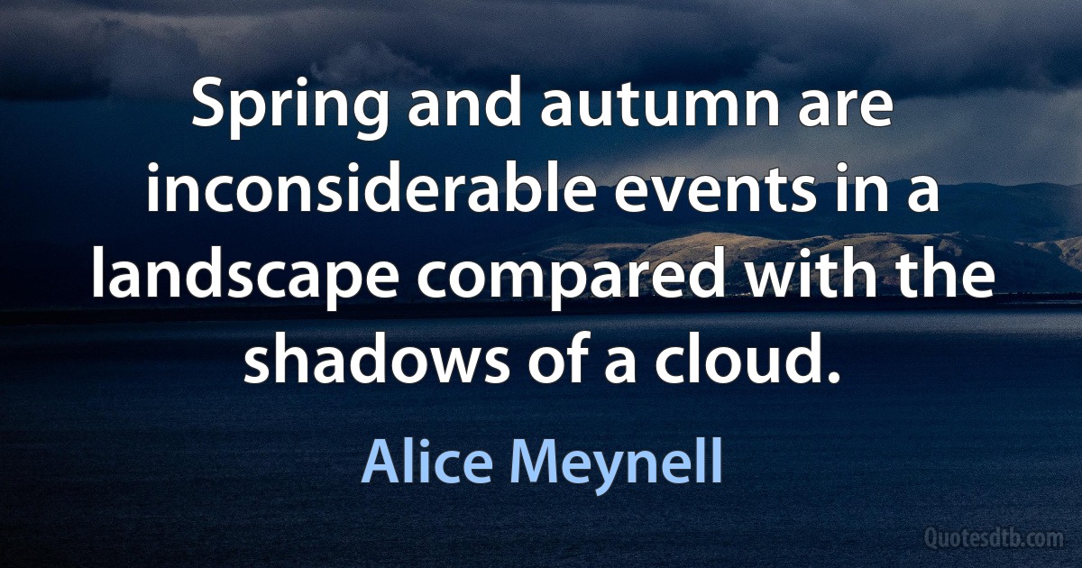 Spring and autumn are inconsiderable events in a landscape compared with the shadows of a cloud. (Alice Meynell)