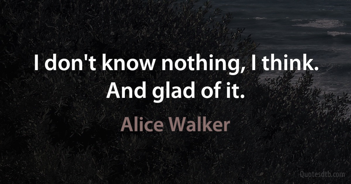 I don't know nothing, I think. And glad of it. (Alice Walker)