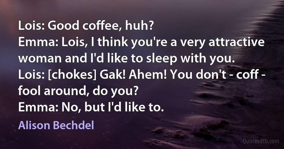 Lois: Good coffee, huh?
Emma: Lois, I think you're a very attractive woman and I'd like to sleep with you.
Lois: [chokes] Gak! Ahem! You don't - coff - fool around, do you?
Emma: No, but I'd like to. (Alison Bechdel)