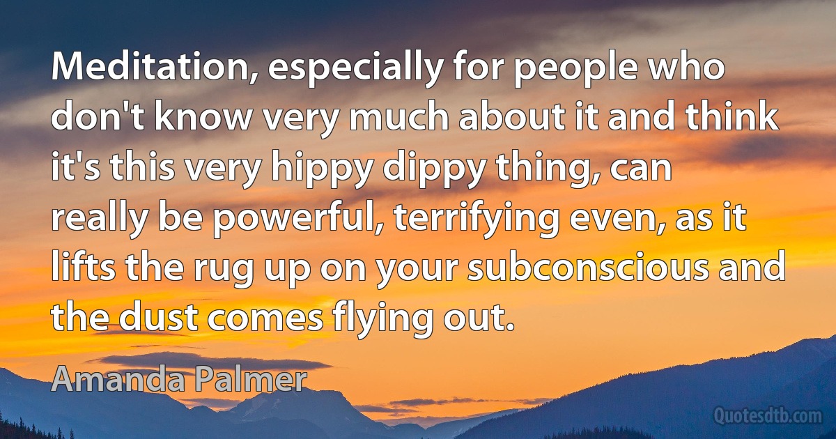 Meditation, especially for people who don't know very much about it and think it's this very hippy dippy thing, can really be powerful, terrifying even, as it lifts the rug up on your subconscious and the dust comes flying out. (Amanda Palmer)