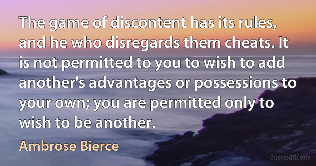 The game of discontent has its rules, and he who disregards them cheats. It is not permitted to you to wish to add another's advantages or possessions to your own; you are permitted only to wish to be another. (Ambrose Bierce)