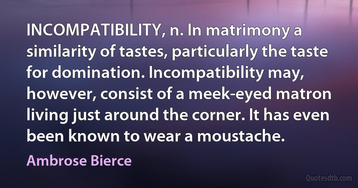 INCOMPATIBILITY, n. In matrimony a similarity of tastes, particularly the taste for domination. Incompatibility may, however, consist of a meek-eyed matron living just around the corner. It has even been known to wear a moustache. (Ambrose Bierce)