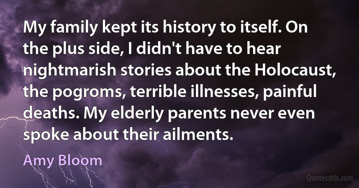 My family kept its history to itself. On the plus side, I didn't have to hear nightmarish stories about the Holocaust, the pogroms, terrible illnesses, painful deaths. My elderly parents never even spoke about their ailments. (Amy Bloom)