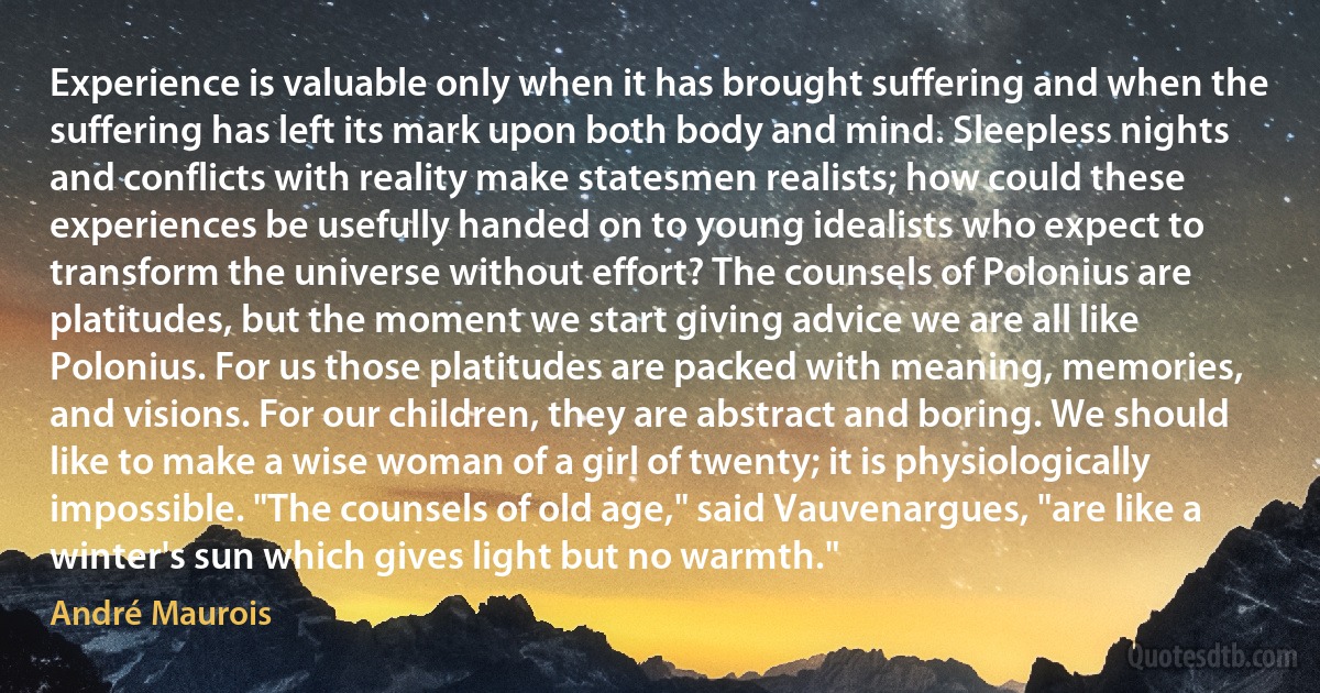 Experience is valuable only when it has brought suffering and when the suffering has left its mark upon both body and mind. Sleepless nights and conflicts with reality make statesmen realists; how could these experiences be usefully handed on to young idealists who expect to transform the universe without effort? The counsels of Polonius are platitudes, but the moment we start giving advice we are all like Polonius. For us those platitudes are packed with meaning, memories, and visions. For our children, they are abstract and boring. We should like to make a wise woman of a girl of twenty; it is physiologically impossible. "The counsels of old age," said Vauvenargues, "are like a winter's sun which gives light but no warmth." (André Maurois)