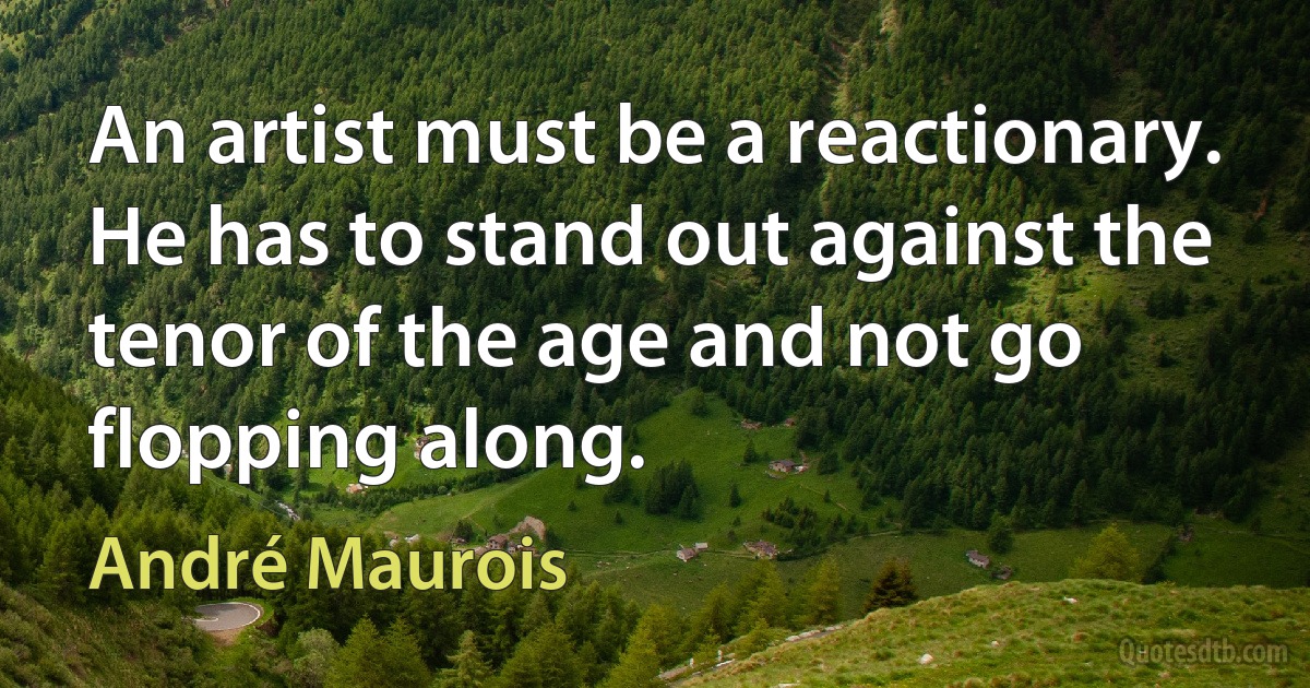 An artist must be a reactionary. He has to stand out against the tenor of the age and not go flopping along. (André Maurois)