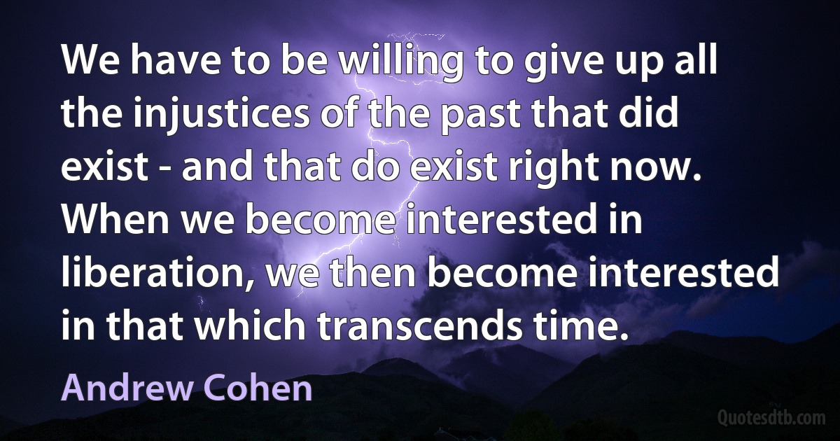 We have to be willing to give up all the injustices of the past that did exist - and that do exist right now. When we become interested in liberation, we then become interested in that which transcends time. (Andrew Cohen)