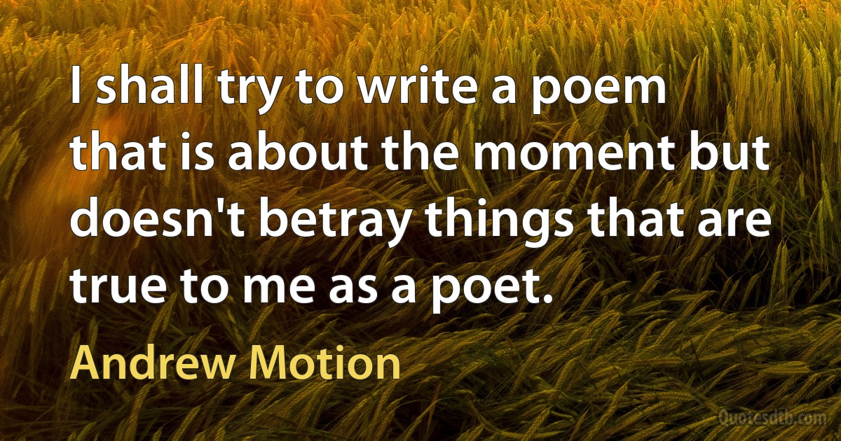 I shall try to write a poem that is about the moment but doesn't betray things that are true to me as a poet. (Andrew Motion)