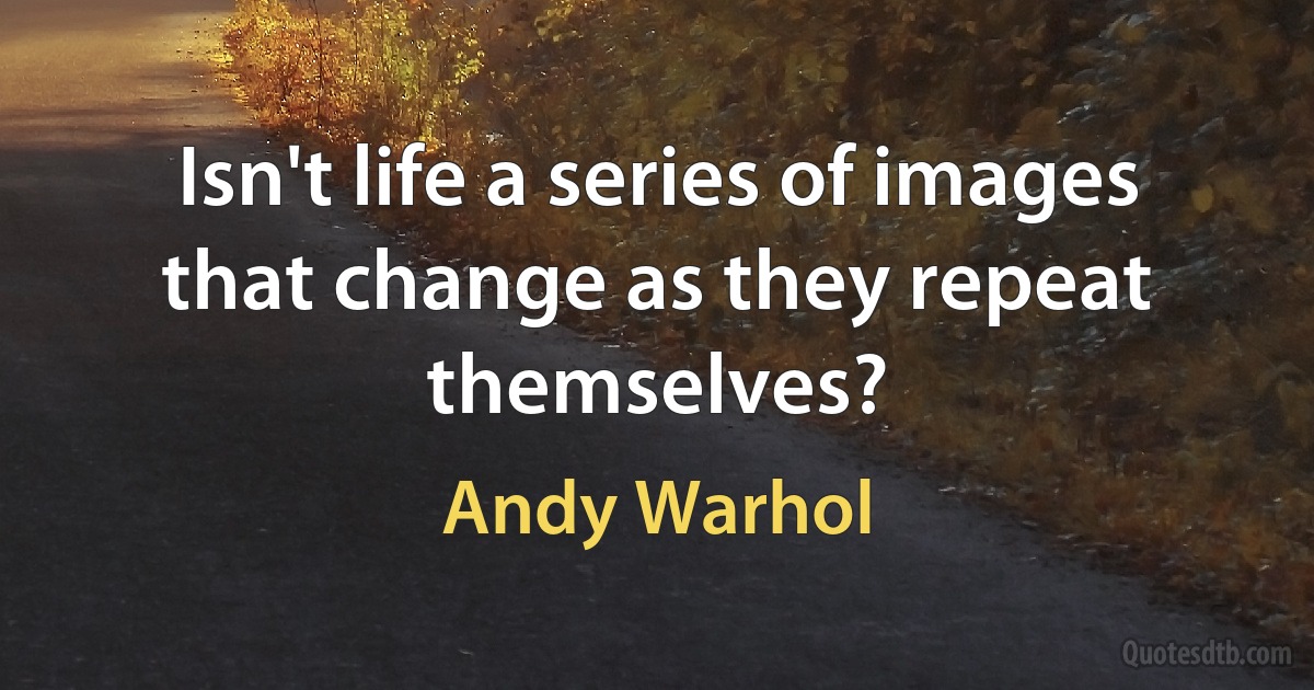 Isn't life a series of images that change as they repeat themselves? (Andy Warhol)