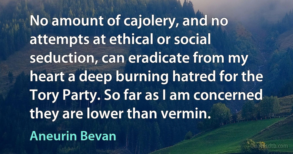 No amount of cajolery, and no attempts at ethical or social seduction, can eradicate from my heart a deep burning hatred for the Tory Party. So far as I am concerned they are lower than vermin. (Aneurin Bevan)