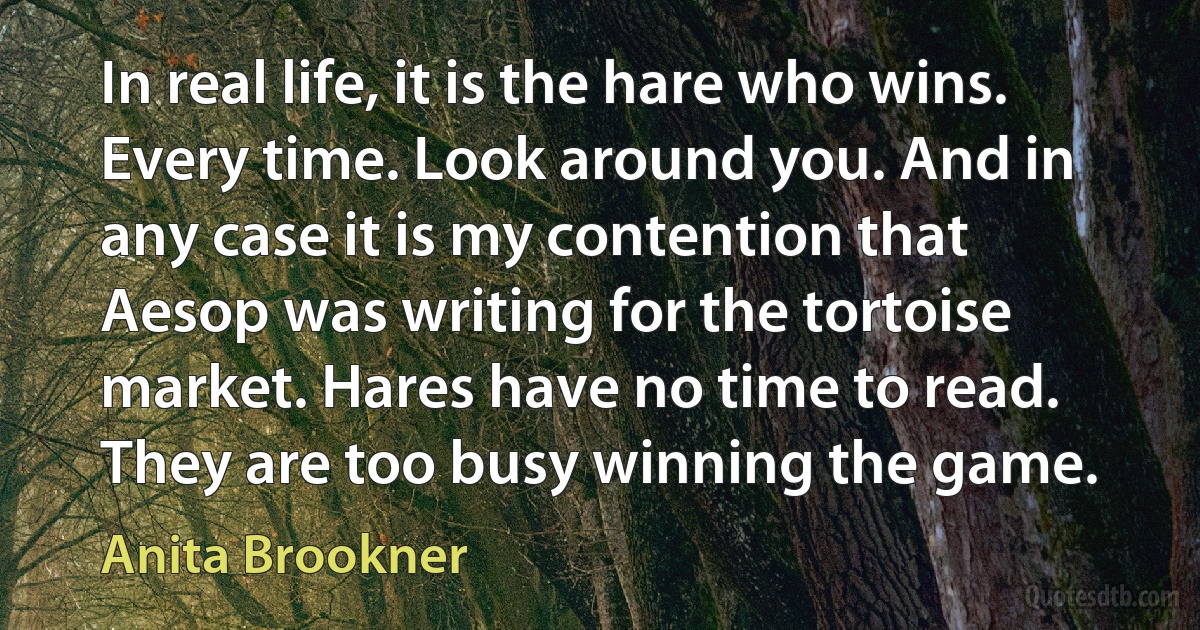 In real life, it is the hare who wins. Every time. Look around you. And in any case it is my contention that Aesop was writing for the tortoise market. Hares have no time to read. They are too busy winning the game. (Anita Brookner)