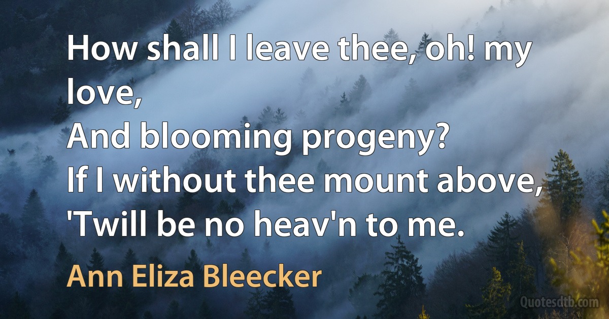 How shall I leave thee, oh! my love,
And blooming progeny?
If I without thee mount above,
'Twill be no heav'n to me. (Ann Eliza Bleecker)