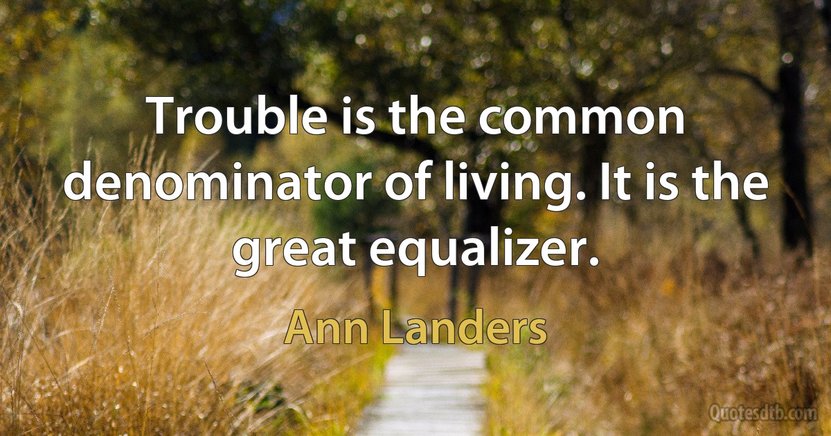 Trouble is the common denominator of living. It is the great equalizer. (Ann Landers)