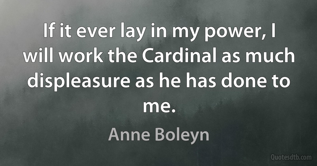 If it ever lay in my power, I will work the Cardinal as much displeasure as he has done to me. (Anne Boleyn)