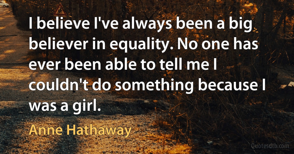 I believe I've always been a big believer in equality. No one has ever been able to tell me I couldn't do something because I was a girl. (Anne Hathaway)