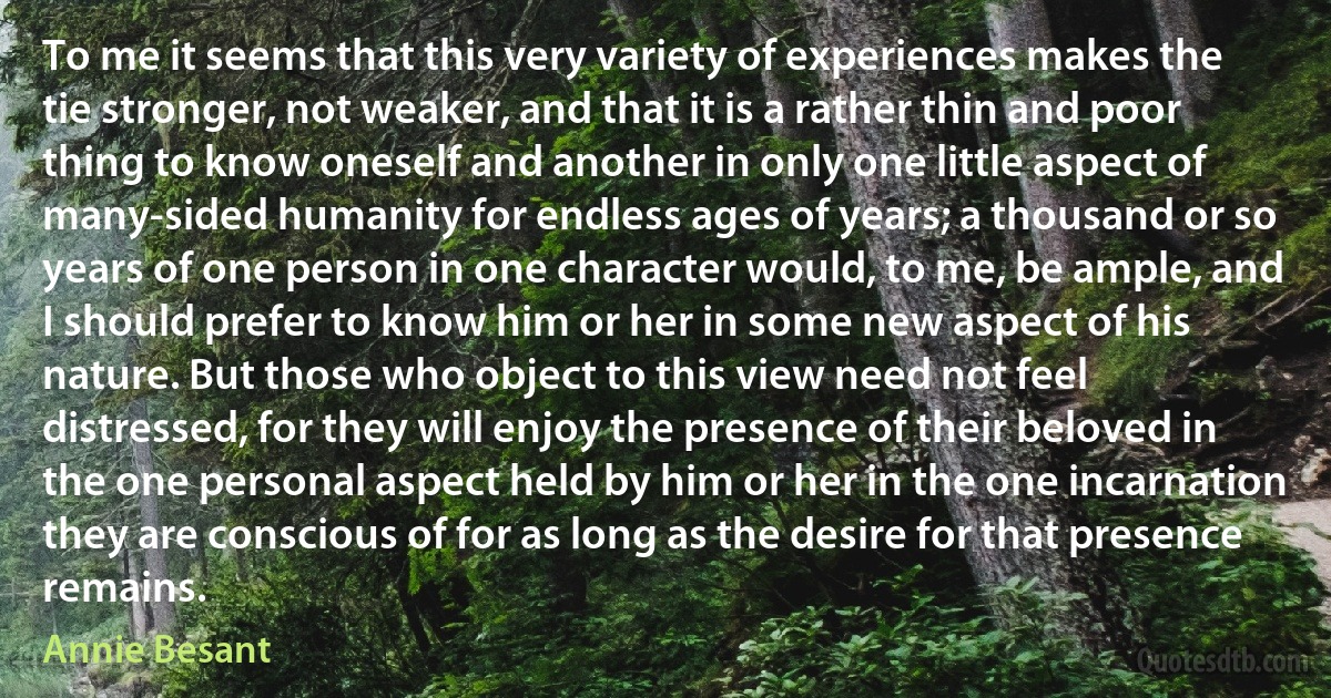 To me it seems that this very variety of experiences makes the tie stronger, not weaker, and that it is a rather thin and poor thing to know oneself and another in only one little aspect of many-sided humanity for endless ages of years; a thousand or so years of one person in one character would, to me, be ample, and I should prefer to know him or her in some new aspect of his nature. But those who object to this view need not feel distressed, for they will enjoy the presence of their beloved in the one personal aspect held by him or her in the one incarnation they are conscious of for as long as the desire for that presence remains. (Annie Besant)