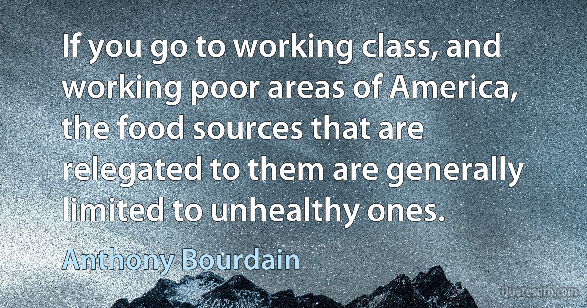 If you go to working class, and working poor areas of America, the food sources that are relegated to them are generally limited to unhealthy ones. (Anthony Bourdain)