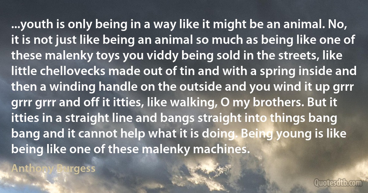 ...youth is only being in a way like it might be an animal. No, it is not just like being an animal so much as being like one of these malenky toys you viddy being sold in the streets, like little chellovecks made out of tin and with a spring inside and then a winding handle on the outside and you wind it up grrr grrr grrr and off it itties, like walking, O my brothers. But it itties in a straight line and bangs straight into things bang bang and it cannot help what it is doing. Being young is like being like one of these malenky machines. (Anthony Burgess)
