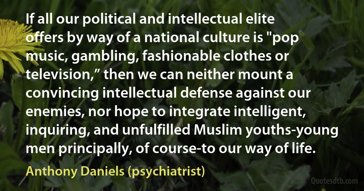 If all our political and intellectual elite offers by way of a national culture is "pop music, gambling, fashionable clothes or television,” then we can neither mount a convincing intellectual defense against our enemies, nor hope to integrate intelligent, inquiring, and unfulfilled Muslim youths-young men principally, of course-to our way of life. (Anthony Daniels (psychiatrist))