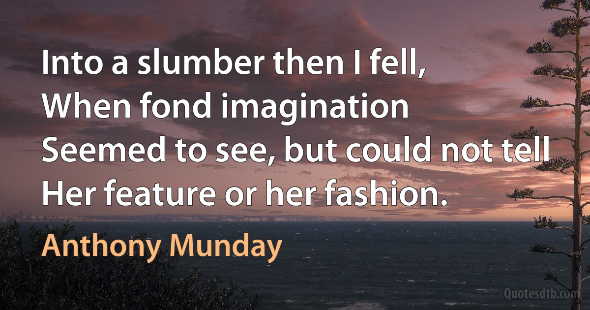 Into a slumber then I fell,
When fond imagination
Seemed to see, but could not tell
Her feature or her fashion. (Anthony Munday)