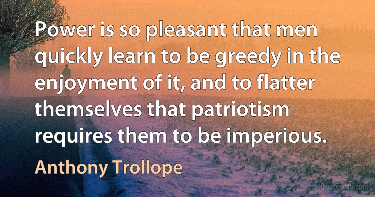 Power is so pleasant that men quickly learn to be greedy in the enjoyment of it, and to flatter themselves that patriotism requires them to be imperious. (Anthony Trollope)