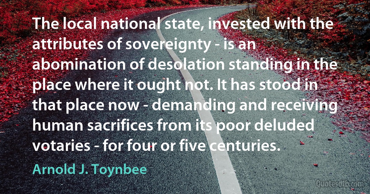 The local national state, invested with the attributes of sovereignty - is an abomination of desolation standing in the place where it ought not. It has stood in that place now - demanding and receiving human sacrifices from its poor deluded votaries - for four or five centuries. (Arnold J. Toynbee)