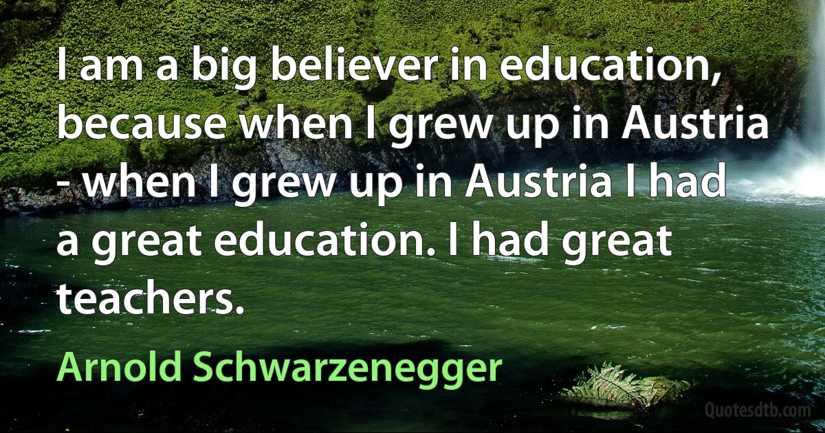 I am a big believer in education, because when I grew up in Austria - when I grew up in Austria I had a great education. I had great teachers. (Arnold Schwarzenegger)