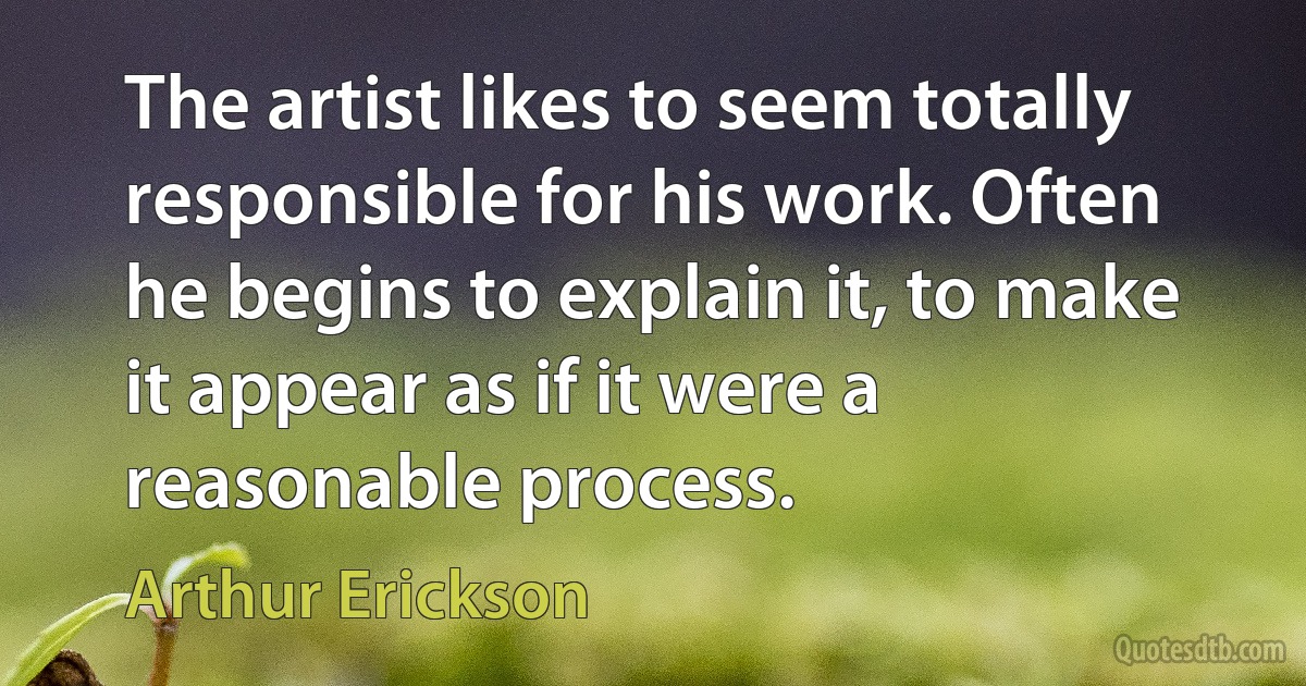 The artist likes to seem totally responsible for his work. Often he begins to explain it, to make it appear as if it were a reasonable process. (Arthur Erickson)