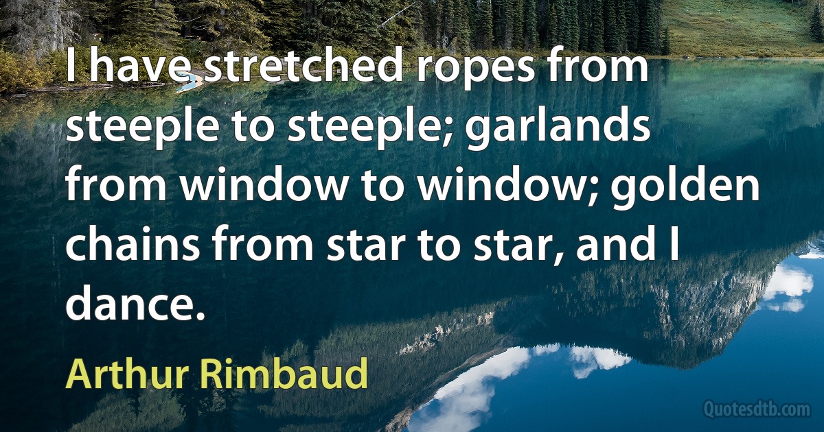 I have stretched ropes from steeple to steeple; garlands from window to window; golden chains from star to star, and I dance. (Arthur Rimbaud)