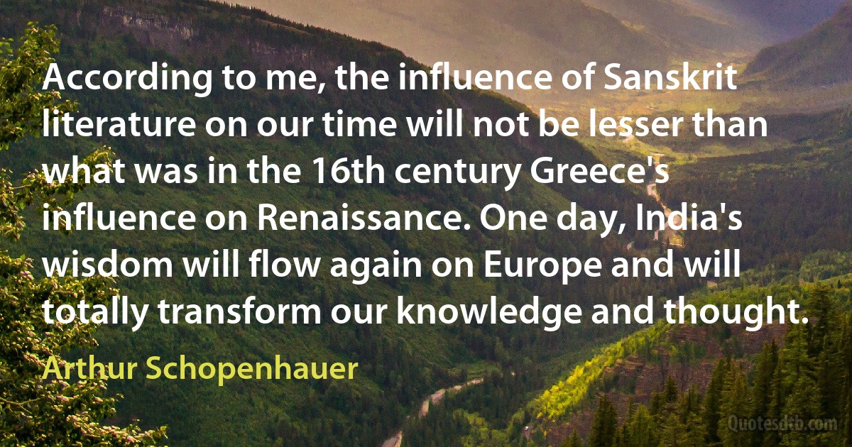 According to me, the influence of Sanskrit literature on our time will not be lesser than what was in the 16th century Greece's influence on Renaissance. One day, India's wisdom will flow again on Europe and will totally transform our knowledge and thought. (Arthur Schopenhauer)