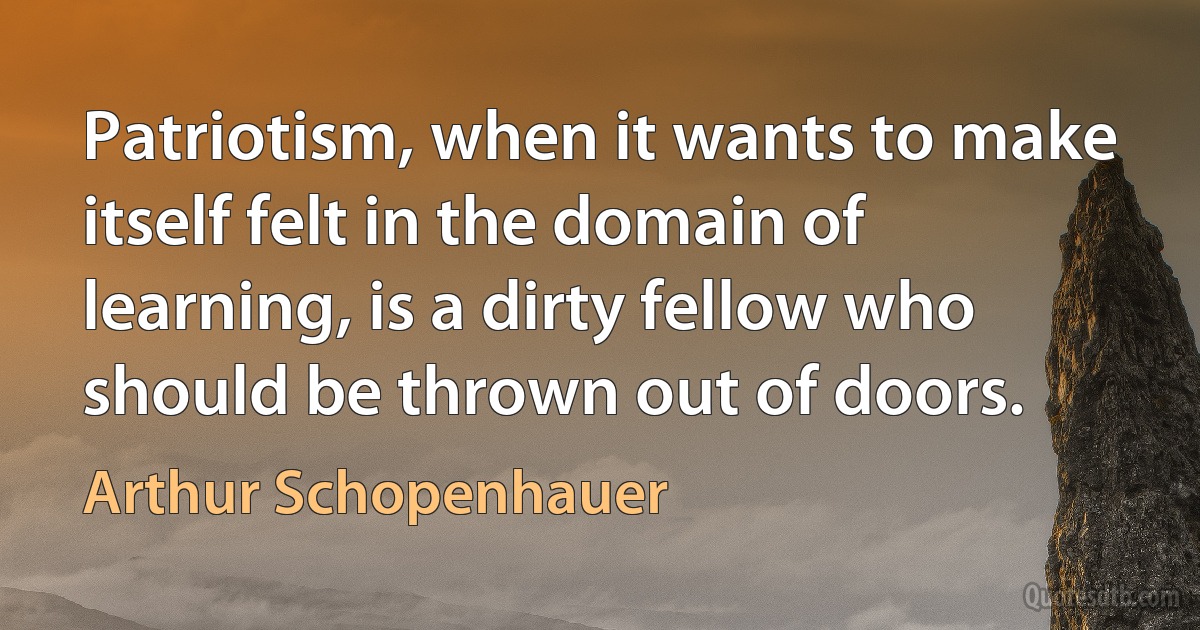 Patriotism, when it wants to make itself felt in the domain of learning, is a dirty fellow who should be thrown out of doors. (Arthur Schopenhauer)