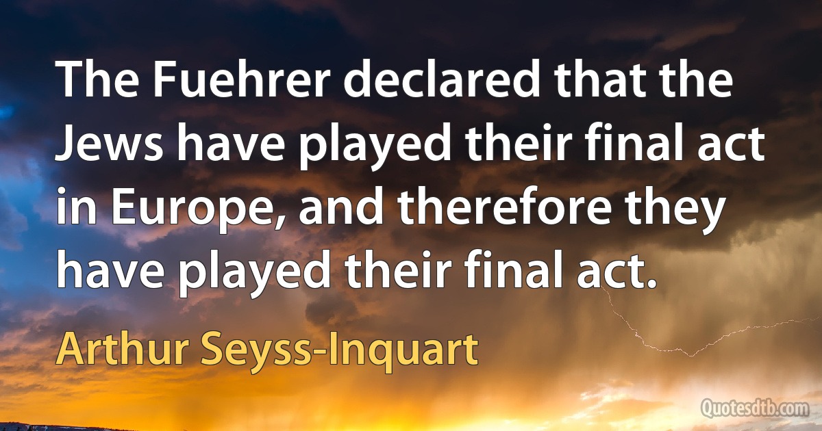 The Fuehrer declared that the Jews have played their final act in Europe, and therefore they have played their final act. (Arthur Seyss-Inquart)