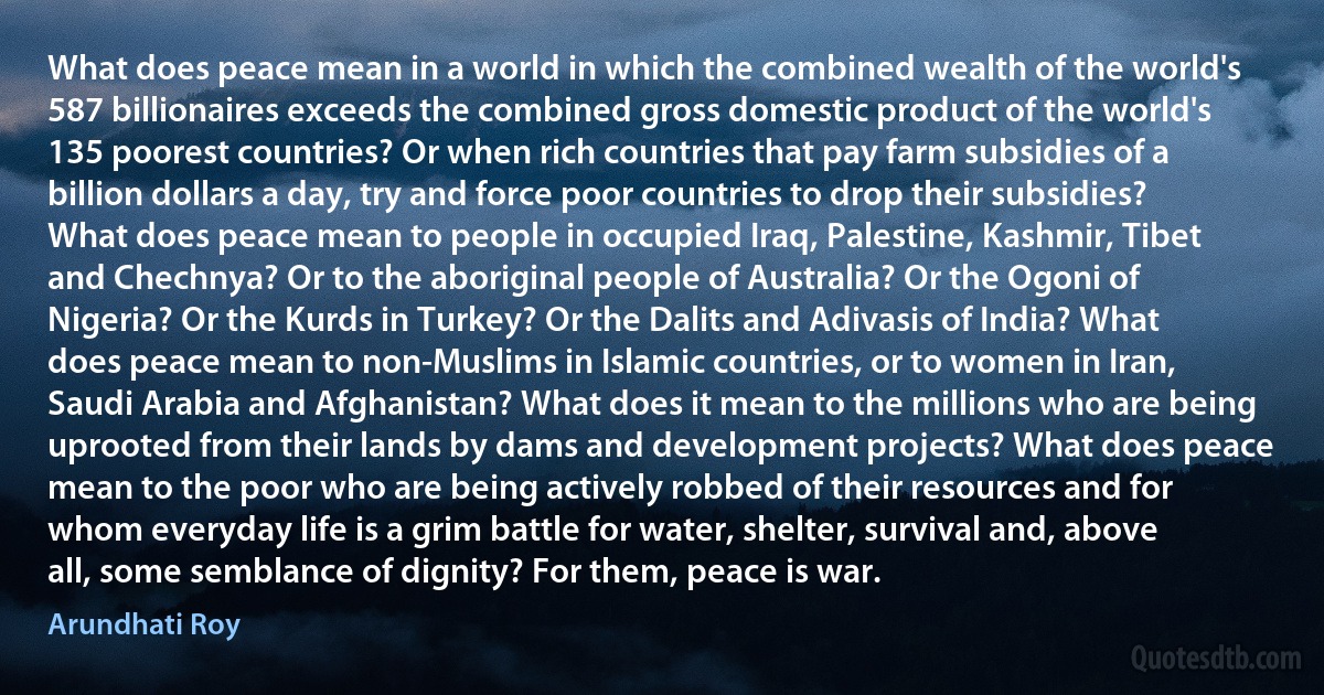 What does peace mean in a world in which the combined wealth of the world's 587 billionaires exceeds the combined gross domestic product of the world's 135 poorest countries? Or when rich countries that pay farm subsidies of a billion dollars a day, try and force poor countries to drop their subsidies? What does peace mean to people in occupied Iraq, Palestine, Kashmir, Tibet and Chechnya? Or to the aboriginal people of Australia? Or the Ogoni of Nigeria? Or the Kurds in Turkey? Or the Dalits and Adivasis of India? What does peace mean to non-Muslims in Islamic countries, or to women in Iran, Saudi Arabia and Afghanistan? What does it mean to the millions who are being uprooted from their lands by dams and development projects? What does peace mean to the poor who are being actively robbed of their resources and for whom everyday life is a grim battle for water, shelter, survival and, above all, some semblance of dignity? For them, peace is war. (Arundhati Roy)