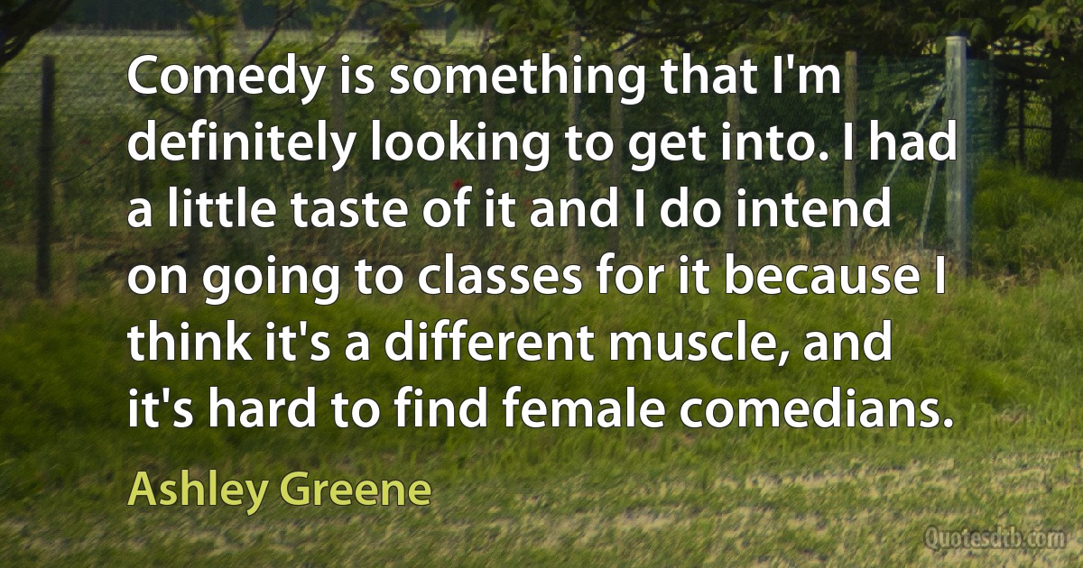 Comedy is something that I'm definitely looking to get into. I had a little taste of it and I do intend on going to classes for it because I think it's a different muscle, and it's hard to find female comedians. (Ashley Greene)