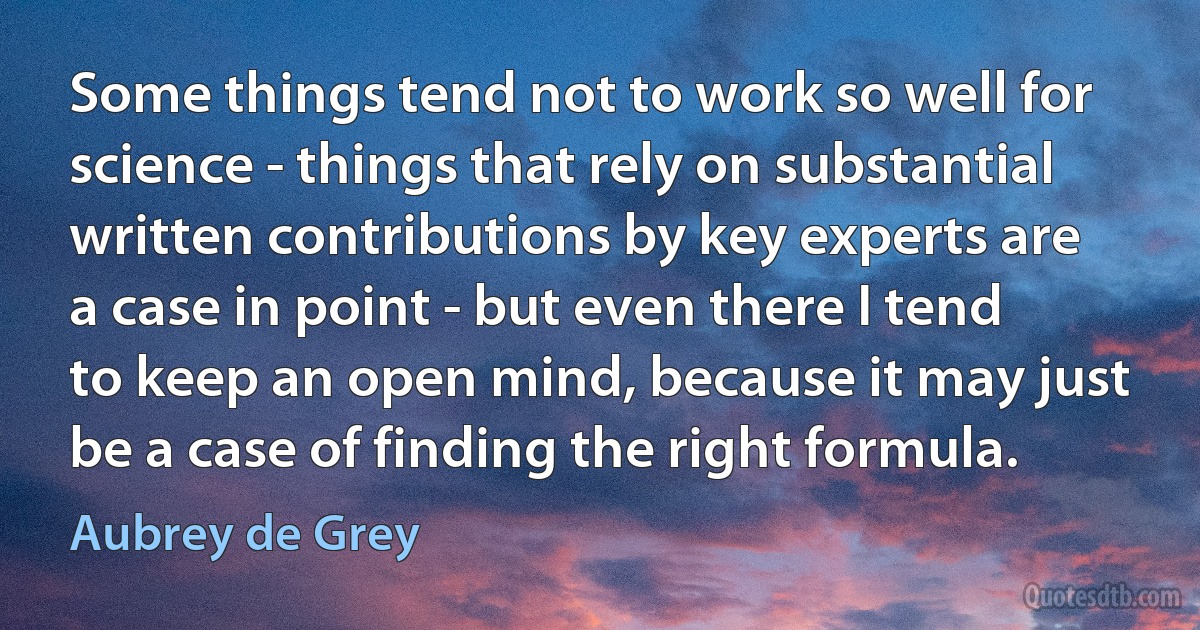 Some things tend not to work so well for science - things that rely on substantial written contributions by key experts are a case in point - but even there I tend to keep an open mind, because it may just be a case of finding the right formula. (Aubrey de Grey)